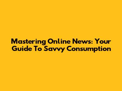 Mastering Online News: Your Guide To Savvy Consumption