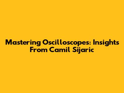 Mastering Oscilloscopes: Insights From Camil Sijaric