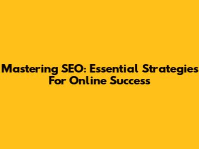Mastering SEO: Essential Strategies For Online Success