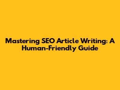 Mastering SEO Article Writing: A Human-Friendly Guide