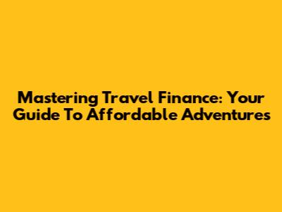 Mastering Travel Finance: Your Guide To Affordable Adventures