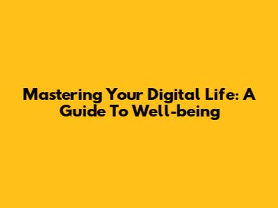 Mastering Your Digital Life: A Guide To Well-being
