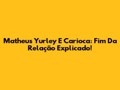Matheus Yurley E Carioca: Fim Da Relação Explicado!