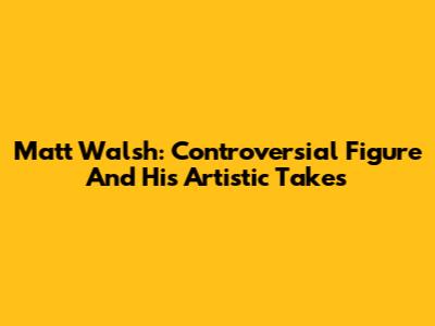 Matt Walsh: Controversial Figure And His Artistic Takes