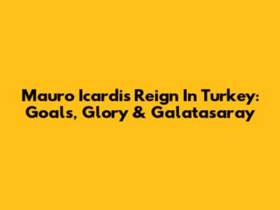 Mauro Icardi's Reign In Turkey: Goals, Glory & Galatasaray