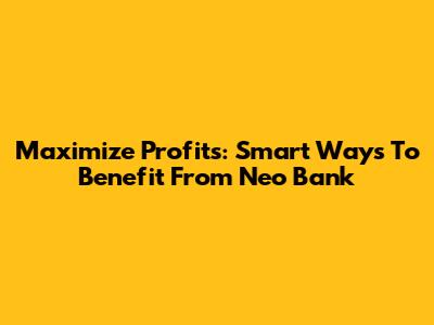 Maximize Profits: Smart Ways To Benefit From Neo Bank
