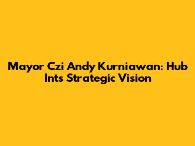 Mayor Czi Andy Kurniawan: Hub Int's Strategic Vision