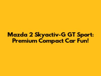 Mazda 2 Skyactiv-G GT Sport: Premium Compact Car Fun!
