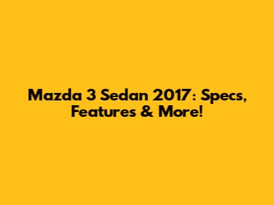 Mazda 3 Sedan 2017: Specs, Features & More!