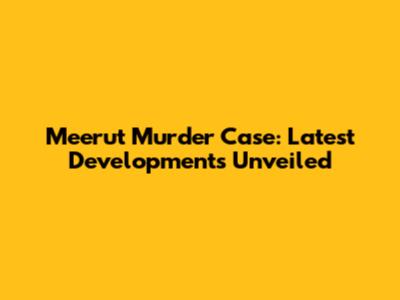 Meerut Murder Case: Latest Developments Unveiled