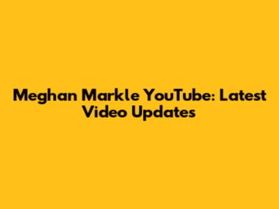 Meghan Markle YouTube: Latest Video Updates