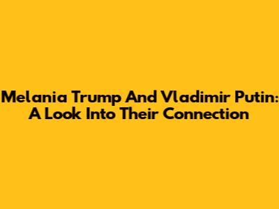 Melania Trump And Vladimir Putin: A Look Into Their Connection