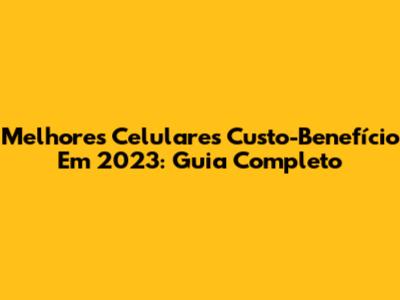 Melhores Celulares Custo-Benefício Em 2023: Guia Completo