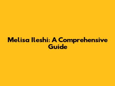 Melisa Ileshi: A Comprehensive Guide