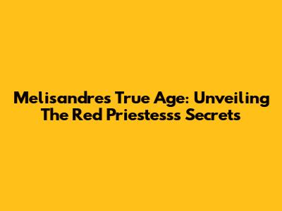 Melisandre's True Age: Unveiling The Red Priestess's Secrets