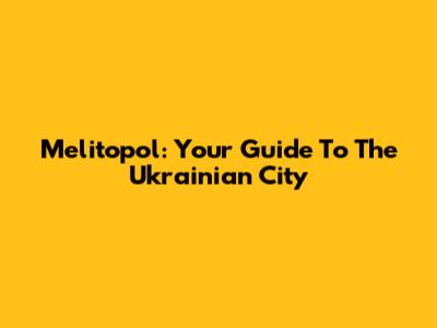 Melitopol: Your Guide To The Ukrainian City