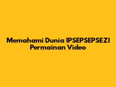 Memahami Dunia IPSEPSEPSEZI Permainan Video