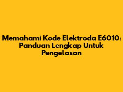 Memahami Kode Elektroda E6010: Panduan Lengkap Untuk Pengelasan