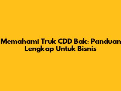 Memahami Truk CDD Bak: Panduan Lengkap Untuk Bisnis