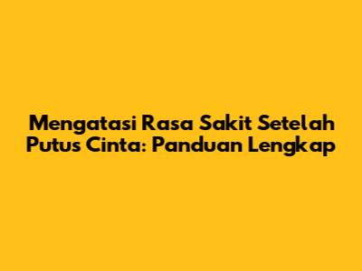 Mengatasi Rasa Sakit Setelah Putus Cinta: Panduan Lengkap