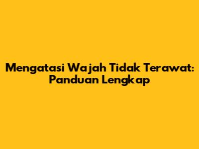 Mengatasi Wajah Tidak Terawat: Panduan Lengkap