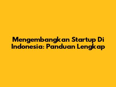 Mengembangkan Startup Di Indonesia: Panduan Lengkap