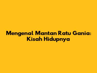 Mengenal Mantan Ratu Gania: Kisah Hidupnya