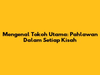 Mengenal Tokoh Utama: Pahlawan Dalam Setiap Kisah