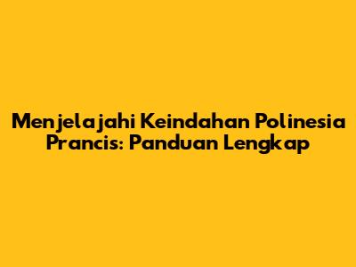 Menjelajahi Keindahan Polinesia Prancis: Panduan Lengkap
