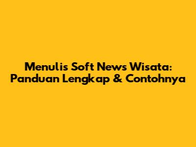 Menulis Soft News Wisata: Panduan Lengkap & Contohnya
