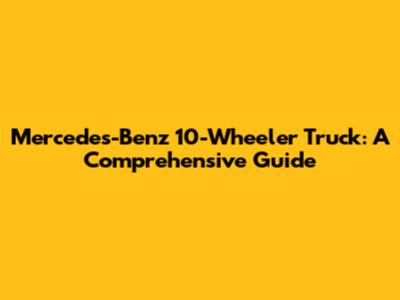Mercedes-Benz 10-Wheeler Truck: A Comprehensive Guide