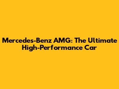 Mercedes-Benz AMG: The Ultimate High-Performance Car