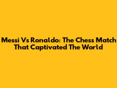 Messi Vs Ronaldo: The Chess Match That Captivated The World