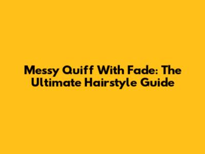Messy Quiff With Fade: The Ultimate Hairstyle Guide