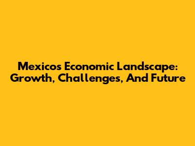 Mexico's Economic Landscape: Growth, Challenges, And Future