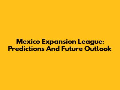 Mexico Expansion League: Predictions And Future Outlook