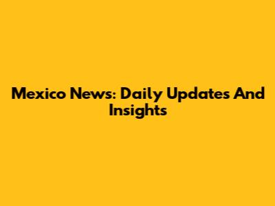 Mexico News: Daily Updates And Insights