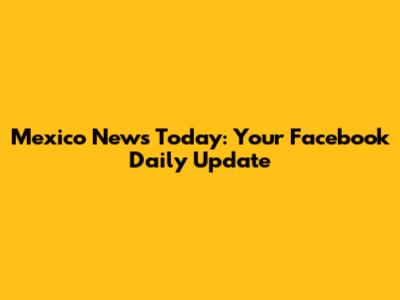 Mexico News Today: Your Facebook Daily Update