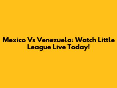 Mexico Vs Venezuela: Watch Little League Live Today!