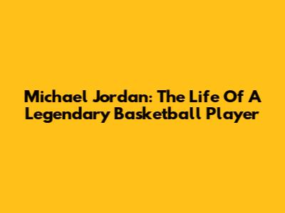 Michael Jordan: The Life Of A Legendary Basketball Player