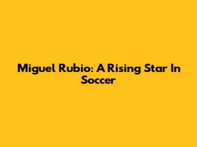 Miguel Rubio: A Rising Star In Soccer