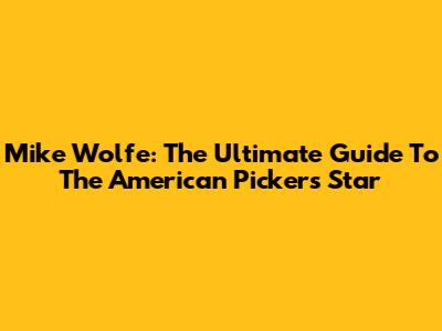 Mike Wolfe: The Ultimate Guide To The American Pickers Star