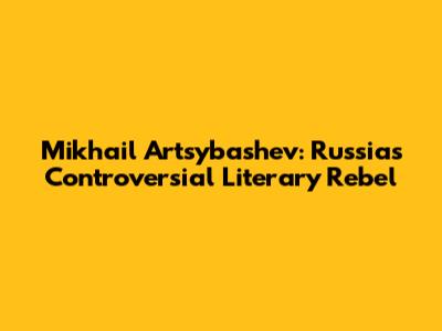 Mikhail Artsybashev: Russia's Controversial Literary Rebel