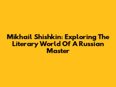 Mikhail Shishkin: Exploring The Literary World Of A Russian Master