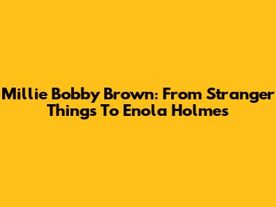 Millie Bobby Brown: From Stranger Things To Enola Holmes
