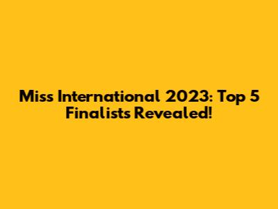 Miss International 2023: Top 5 Finalists Revealed!