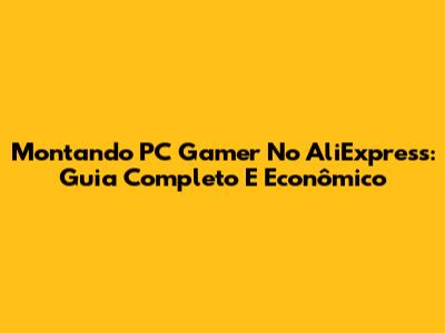 Montando PC Gamer No AliExpress: Guia Completo E Econômico
