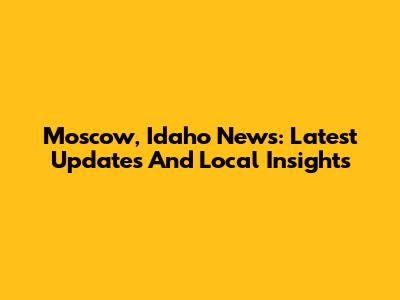 Moscow, Idaho News: Latest Updates And Local Insights