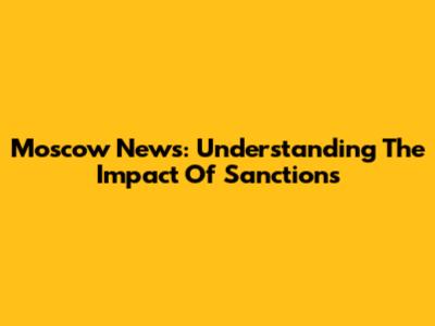 Moscow News: Understanding The Impact Of Sanctions