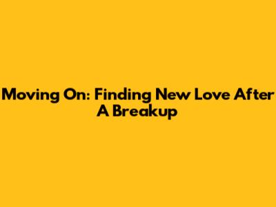 Moving On: Finding New Love After A Breakup